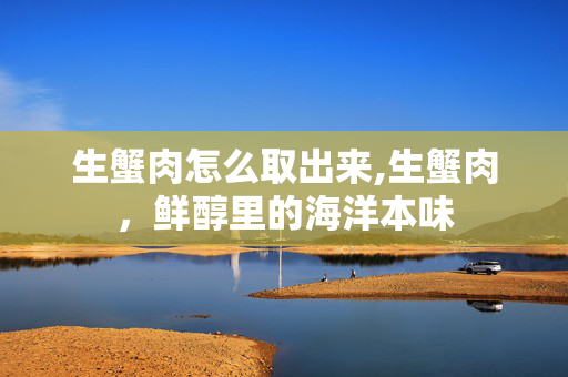 生蟹肉怎么取出来,生蟹肉,鲜醇里的海洋本味 生蟹肉怎么取出来,生蟹肉,鲜醇里的海洋本味