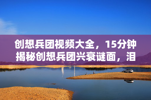 创想兵团视频大全,15分钟揭秘创想兵团兴衰谜面,泪目!一代传奇终落幕 创想兵团视频大全,15分钟揭秘创想兵团兴衰谜面,泪目!一代传奇终落幕