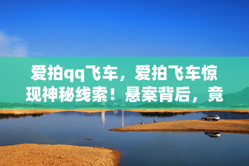 爱拍qq飞车,爱拍飞车惊现神秘线索!悬案背后,竟藏着令人毛骨悚然的真相 爱拍qq飞车,爱拍飞车惊现神秘线索!悬案背后,竟藏着令人毛骨悚然的真相