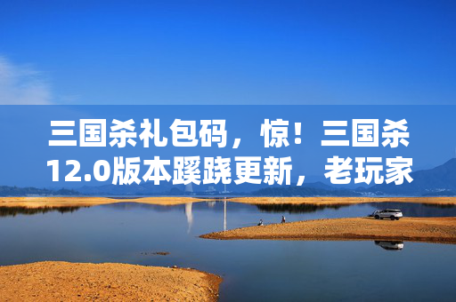 三国杀礼包码,惊!三国杀12.0版本蹊跷更新,老玩家直呼爷青结! 三国杀礼包码,惊!三国杀12.0版本蹊跷更新,老玩家直呼爷青结!