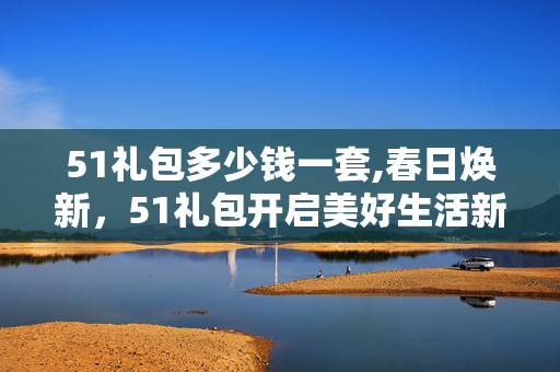51礼包多少钱一套,春日焕新,51礼包开启美好生活新篇 51礼包多少钱一套,春日焕新,51礼包开启美好生活新篇