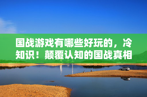 国战游戏有哪些好玩的,冷知识!颠覆认知的国战真相,让你目瞪口呆的十年误判 国战游戏有哪些好玩的,冷知识!颠覆认知的国战真相,让你目瞪口呆的十年误判