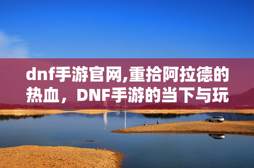 dnf手游官网,重拾阿拉德的热血,DNF手游的当下与玩家共鸣 dnf手游官网,重拾阿拉德的热血,DNF手游的当下与玩家共鸣