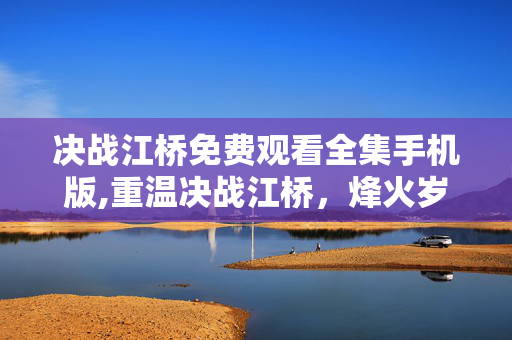 决战江桥免费观看全集手机版,重温决战江桥,烽火岁月里的民族脊梁 决战江桥免费观看全集手机版,重温决战江桥,烽火岁月里的民族脊梁