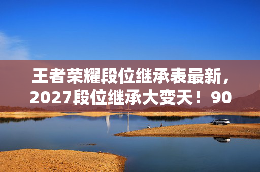 王者荣耀段位继承表最新,2027段位继承大变天!90%玩家必掉3段?这份保星攻略让你赢在起跑线 王者荣耀段位继承表最新,2027段位继承大变天!90%玩家必掉3段?这份保星攻略让你赢在起跑线