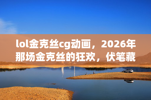 lol金克丝cg动画，2026年那场金克丝的狂欢，伏笔藏了十年，如今想起鼻子一酸