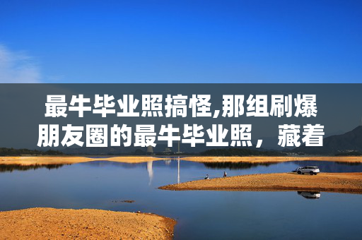 最牛毕业照搞怪,那组刷爆朋友圈的最牛毕业照，藏着青春最鲜活的模样