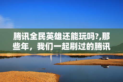 腾讯全民英雄还能玩吗?,那些年,我们一起刷过的腾讯全民英雄 腾讯全民英雄还能玩吗?,那些年,我们一起刷过的腾讯全民英雄