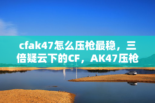 cfak47怎么压枪最稳，三倍疑云下的CF，AK47压枪真相，为何让老玩家集体心寒？