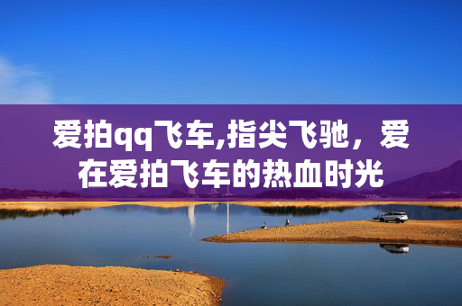 爱拍qq飞车,指尖飞驰,爱在爱拍飞车的热血时光 爱拍qq飞车,指尖飞驰,爱在爱拍飞车的热血时光