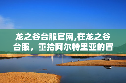 龙之谷台服官网,在龙之谷台服，重拾阿尔特里亚的冒险温度
