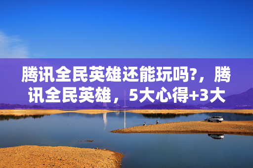 腾讯全民英雄还能玩吗?，腾讯全民英雄，5大心得+3大避坑指南，助你轻松登顶王者之巅！