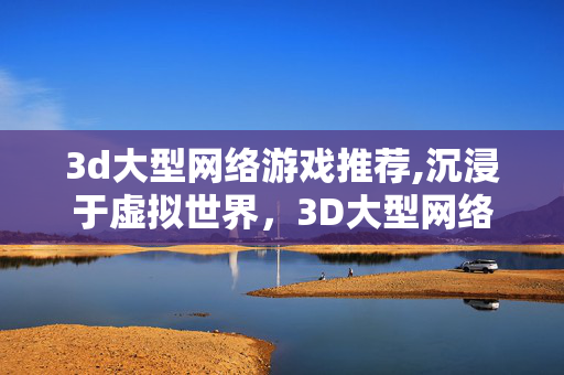 3d大型网络游戏推荐,沉浸于虚拟世界，3D大型网络游戏的多元魅力