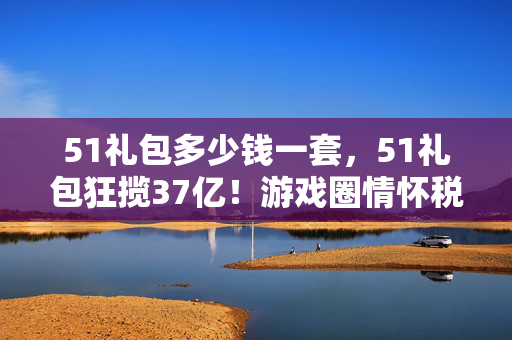 51礼包多少钱一套，51礼包狂揽37亿！游戏圈情怀税背后，藏着多少被低估的暴利密码？