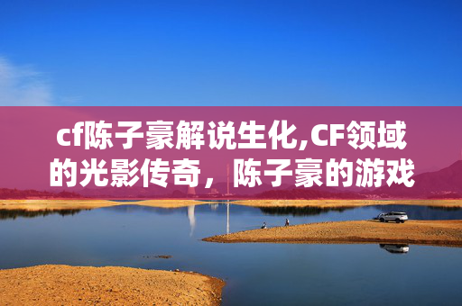 cf陈子豪解说生化,CF领域的光影传奇,陈子豪的游戏人生 cf陈子豪解说生化,CF领域的光影传奇,陈子豪的游戏人生