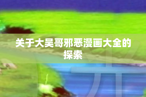 关于大吴哥邪恶漫画大全的探索 关于大吴哥邪恶漫画大全的探索
