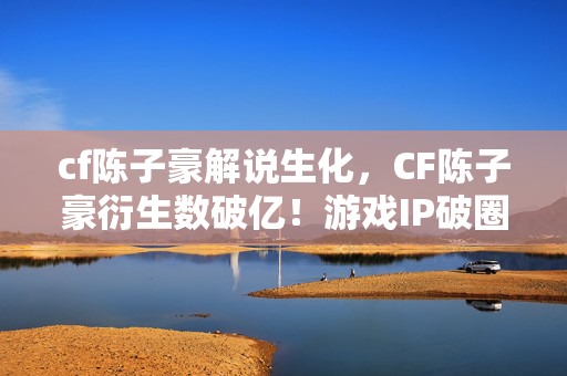 cf陈子豪解说生化,CF陈子豪衍生数破亿!游戏IP破圈音乐综艺时尚,意想不到联动来袭 cf陈子豪解说生化,CF陈子豪衍生数破亿!游戏IP破圈音乐综艺时尚,意想不到联动来袭