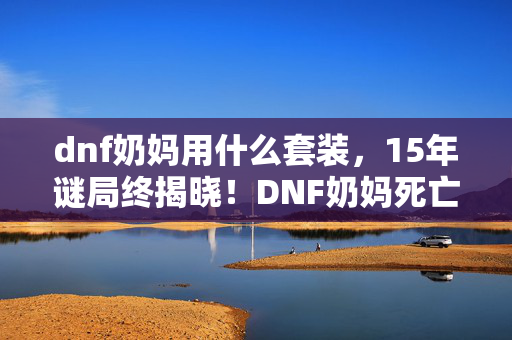dnf奶妈用什么套装,15年谜局终揭晓!DNF奶妈死亡时间线曝光,玩家集体泪目 dnf奶妈用什么套装,15年谜局终揭晓!DNF奶妈死亡时间线曝光,玩家集体泪目