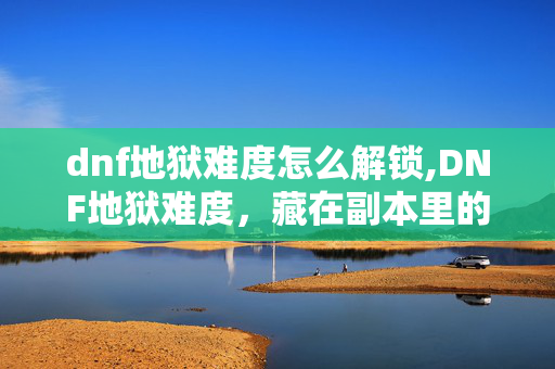 dnf地狱难度怎么解锁,DNF地狱难度,藏在副本里的热血与成长 dnf地狱难度怎么解锁,DNF地狱难度,藏在副本里的热血与成长