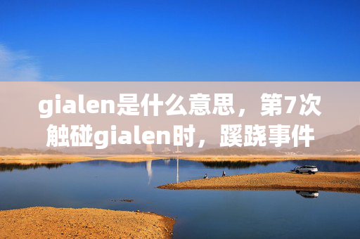 gialen是什么意思，第7次触碰gialen时，蹊跷事件频发，真相让人后背发凉！