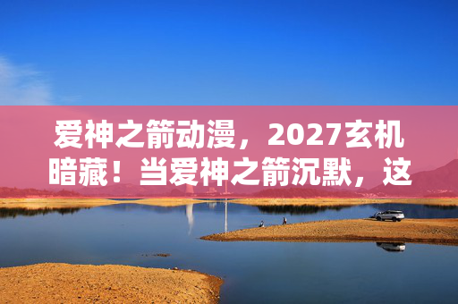 爱神之箭动漫，2027玄机暗藏！当爱神之箭沉默，这游戏究竟给了我什么？