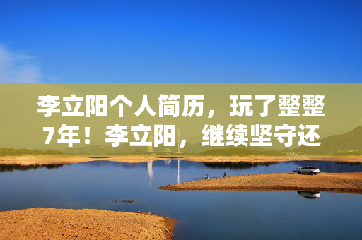 李立阳个人简历，玩了整整7年！李立阳，继续坚守还是转身离开？这抉择太难了