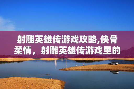 射雕英雄传游戏攻略,侠骨柔情,射雕英雄传游戏里的江湖新篇 射雕英雄传游戏攻略,侠骨柔情,射雕英雄传游戏里的江湖新篇