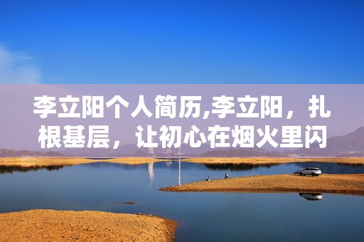 李立阳个人简历,李立阳，扎根基层，让初心在烟火里闪光