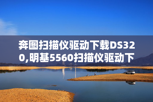 奔图扫描仪驱动下载DS320,明基5560扫描仪驱动下载的正确方式与注意事项 奔图扫描仪驱动下载DS320,明基5560扫描仪驱动下载的正确方式与注意事项