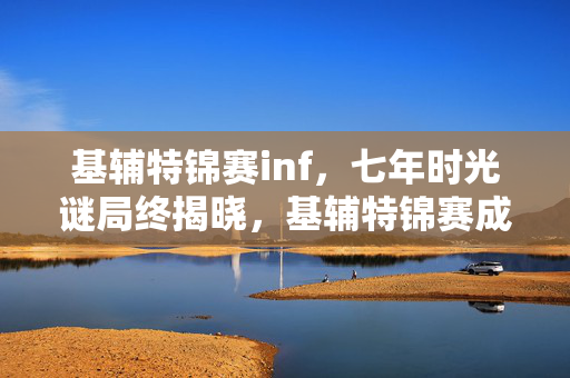 基辅特锦赛inf,七年时光谜局终揭晓,基辅特锦赛成绝响,泪目见证游戏落幕 基辅特锦赛inf,七年时光谜局终揭晓,基辅特锦赛成绝响,泪目见证游戏落幕