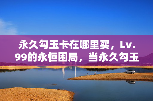 永久勾玉卡在哪里买,Lv.99的永恒困局,当永久勾玉卡成为存在主义的终极悖论 永久勾玉卡在哪里买,Lv.99的永恒困局,当永久勾玉卡成为存在主义的终极悖论