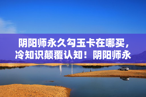 阴阳师永久勾玉卡在哪买,冷知识颠覆认知!阴阳师永久勾玉卡竟藏着十年目瞪口呆的真相 阴阳师永久勾玉卡在哪买,冷知识颠覆认知!阴阳师永久勾玉卡竟藏着十年目瞪口呆的真相