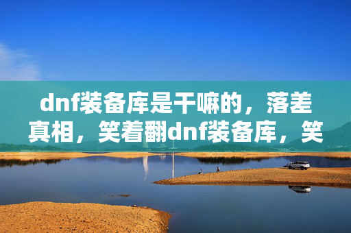 dnf装备库是干嘛的,落差真相,笑着翻dnf装备库,笑着笑着,泪水却浸湿了回忆 dnf装备库是干嘛的,落差真相,笑着翻dnf装备库,笑着笑着,泪水却浸湿了回忆