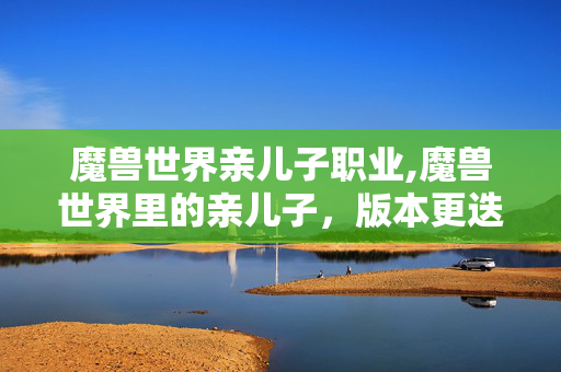 魔兽世界亲儿子职业,魔兽世界里的亲儿子,版本更迭中的职业共鸣 魔兽世界亲儿子职业,魔兽世界里的亲儿子,版本更迭中的职业共鸣
