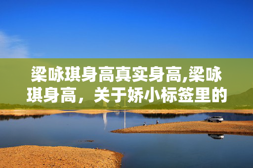 梁咏琪身高真实身高,梁咏琪身高，关于娇小标签里的真实与从容