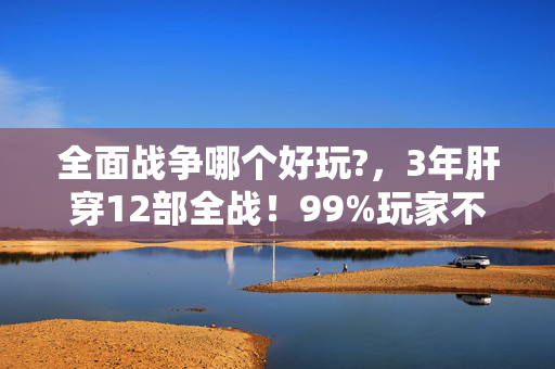 全面战争哪个好玩?,3年肝穿12部全战!99%玩家不知道的冷门神作,竟藏着让老鸟破防的终极爽感? 全面战争哪个好玩?,3年肝穿12部全战!99%玩家不知道的冷门神作,竟藏着让老鸟破防的终极爽感?