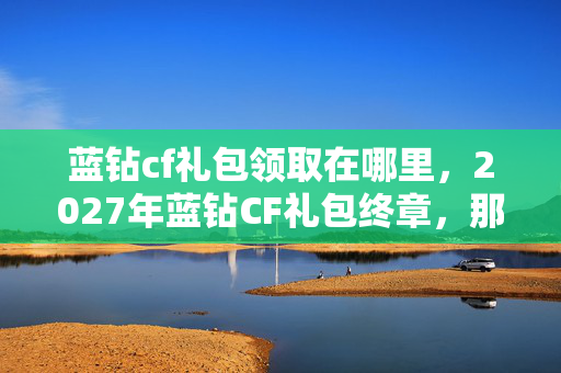 蓝钻cf礼包领取在哪里,2027年蓝钻CF礼包终章,那些没说出口的别走,让我鼻子一酸 蓝钻cf礼包领取在哪里,2027年蓝钻CF礼包终章,那些没说出口的别走,让我鼻子一酸