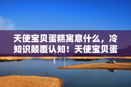 天使宝贝蛋糕寓意什么，冷知识颠覆认知！天使宝贝蛋里竟藏着让你目瞪口呆的定时炸弹设计