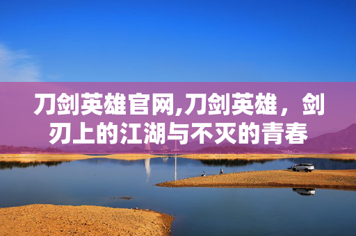 刀剑英雄官网,刀剑英雄，剑刃上的江湖与不灭的青春