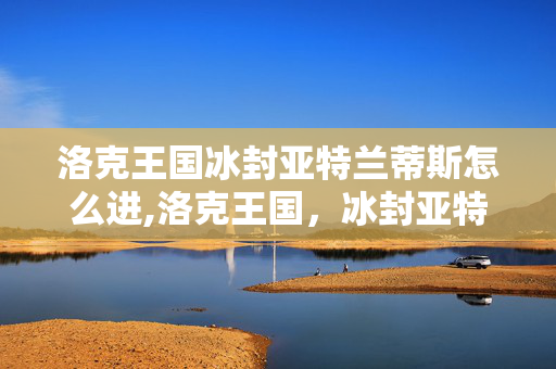 洛克王国冰封亚特兰蒂斯怎么进,洛克王国，冰封亚特兰蒂斯的深海秘境