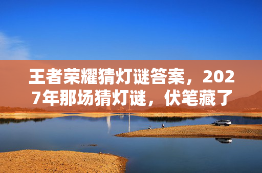王者荣耀猜灯谜答案，2027年那场猜灯谜，伏笔藏了三年，如今想起鼻子一酸