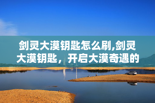 剑灵大漠钥匙怎么刷,剑灵大漠钥匙，开启大漠奇遇的专属密钥