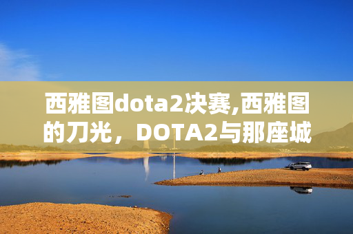 西雅图dota2决赛,西雅图的刀光,DOTA2与那座城的电竞记忆 西雅图dota2决赛,西雅图的刀光,DOTA2与那座城的电竞记忆