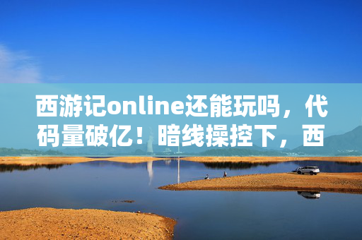 西游记online还能玩吗,代码量破亿!暗线操控下,西游记online让你头皮发麻的赛博取经路 西游记online还能玩吗,代码量破亿!暗线操控下,西游记online让你头皮发麻的赛博取经路