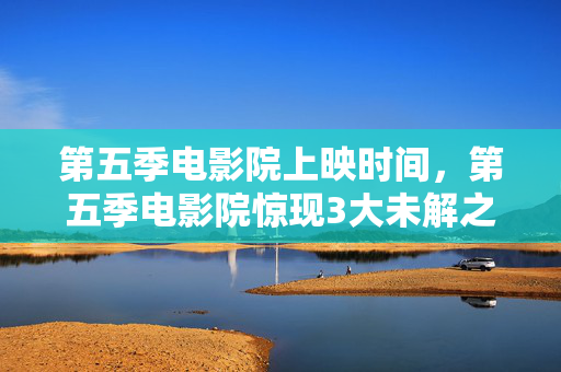 第五季电影院上映时间,第五季电影院惊现3大未解之谜!观众集体泪崩,真相竟是…… 第五季电影院上映时间,第五季电影院惊现3大未解之谜!观众集体泪崩,真相竟是……