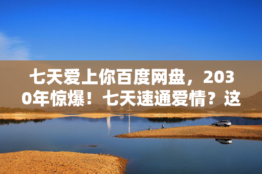 七天爱上你百度网盘,2030年惊爆!七天速通爱情?这玩法颠覆你所有认知! 七天爱上你百度网盘,2030年惊爆!七天速通爱情?这玩法颠覆你所有认知!