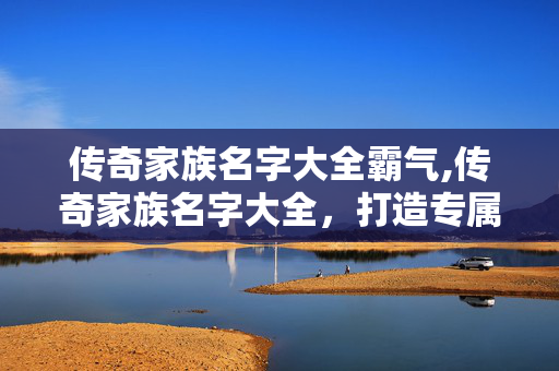 传奇家族名字大全霸气,传奇家族名字大全,打造专属热血江湖的精神符号 传奇家族名字大全霸气,传奇家族名字大全,打造专属热血江湖的精神符号