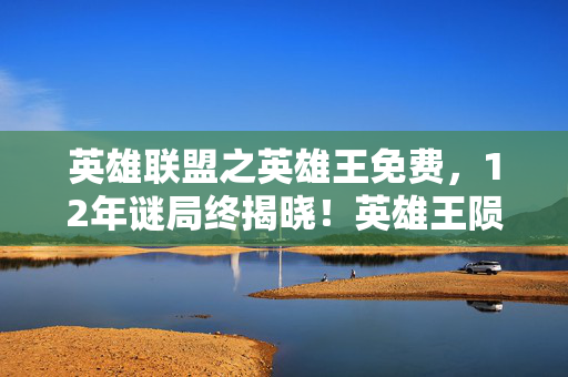 英雄联盟之英雄王免费，12年谜局终揭晓！英雄王陨落真相，百万玩家泪目