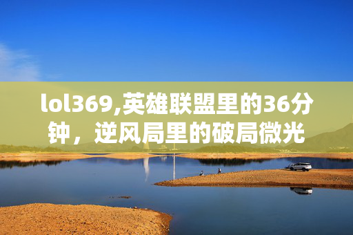 lol369,英雄联盟里的36分钟，逆风局里的破局微光