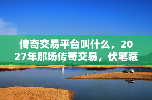 传奇交易平台叫什么,2027年那场传奇交易,伏笔藏了十年,如今想起鼻子一酸 传奇交易平台叫什么,2027年那场传奇交易,伏笔藏了十年,如今想起鼻子一酸